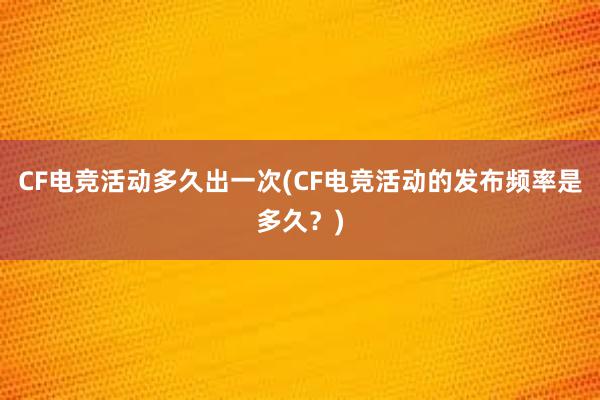 CF电竞活动多久出一次(CF电竞活动的发布频率是多久？)