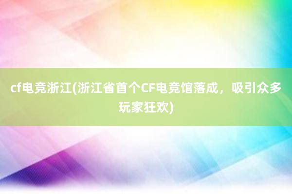 cf电竞浙江(浙江省首个CF电竞馆落成，吸引众多玩家狂欢)