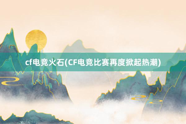 cf电竞火石(CF电竞比赛再度掀起热潮)