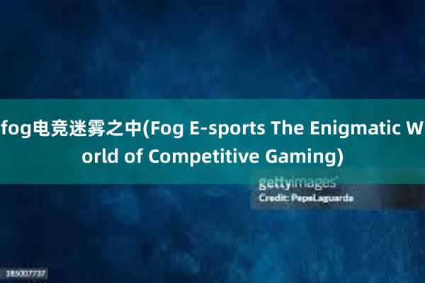 fog电竞迷雾之中(Fog E-sports The Enigmatic World of Competitive Gaming)