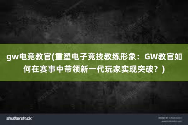 gw电竞教官(重塑电子竞技教练形象：GW教官如何在赛事中带领新一代玩家实现突破？)