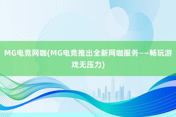 MG电竞网咖(MG电竞推出全新网咖服务——畅玩游戏无压力)