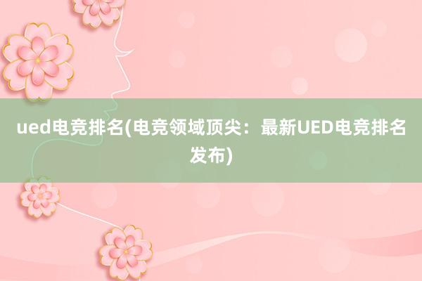 ued电竞排名(电竞领域顶尖：最新UED电竞排名发布)