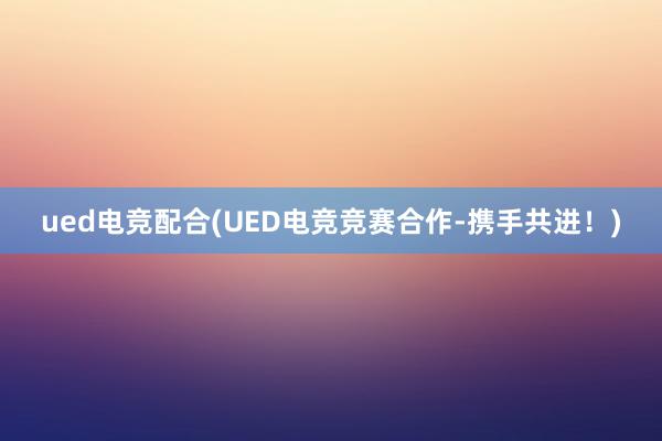 ued电竞配合(UED电竞竞赛合作-携手共进！)