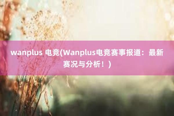 wanplus 电竞(Wanplus电竞赛事报道：最新赛况与分析！)