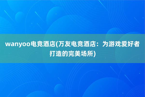 wanyoo电竞酒店(万友电竞酒店：为游戏爱好者打造的完美场所)