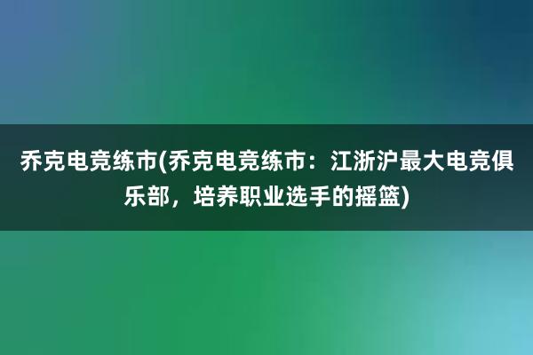 乔克电竞练市(乔克电竞练市：江浙沪最大电竞俱乐部，培养职业选手的摇篮)