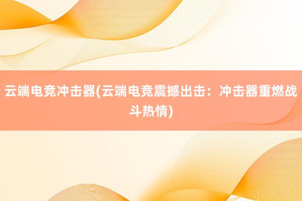 云端电竞冲击器(云端电竞震撼出击：冲击器重燃战斗热情)