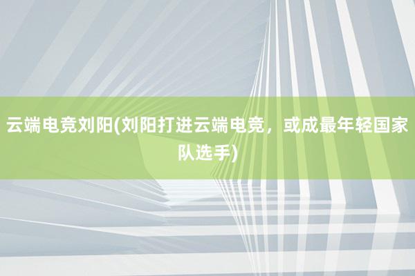 云端电竞刘阳(刘阳打进云端电竞，或成最年轻国家队选手)