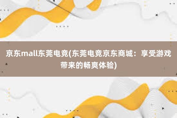 京东mall东莞电竞(东莞电竞京东商城：享受游戏带来的畅爽体验)