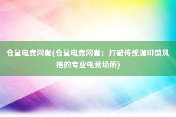 仓鼠电竞网咖(仓鼠电竞网咖：打破传统咖啡馆风格的专业电竞场所)