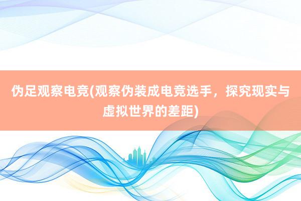 伪足观察电竞(观察伪装成电竞选手，探究现实与虚拟世界的差距)