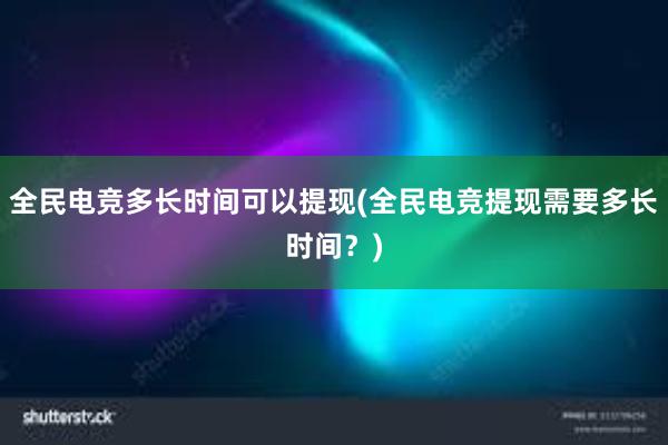 全民电竞多长时间可以提现(全民电竞提现需要多长时间？)