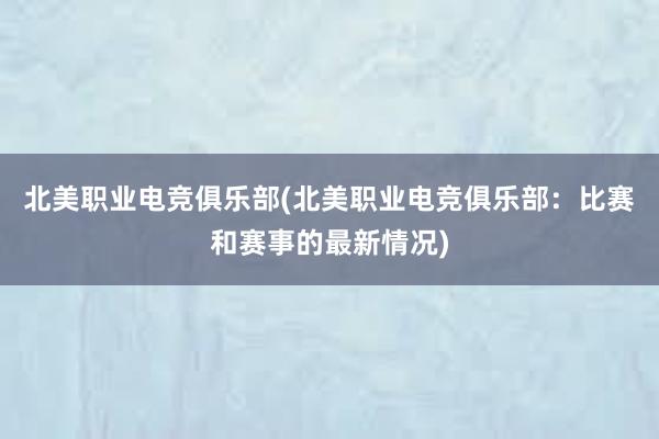 北美职业电竞俱乐部(北美职业电竞俱乐部：比赛和赛事的最新情况)