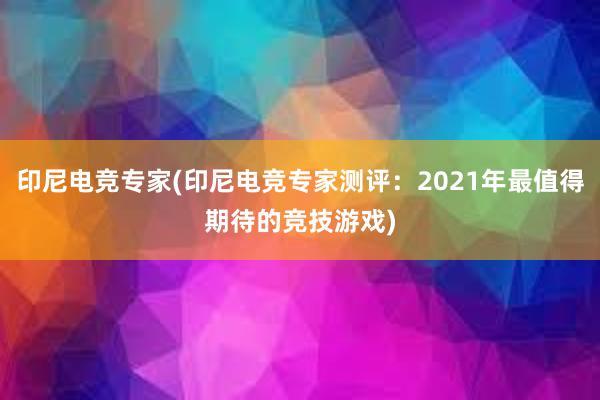 印尼电竞专家(印尼电竞专家测评：2021年最值得期待的竞技游戏)