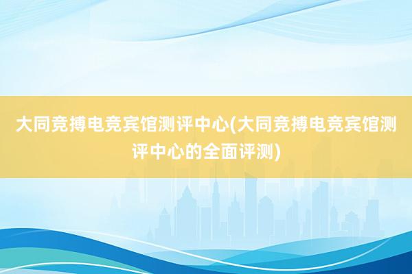 大同竞搏电竞宾馆测评中心(大同竞搏电竞宾馆测评中心的全面评测)