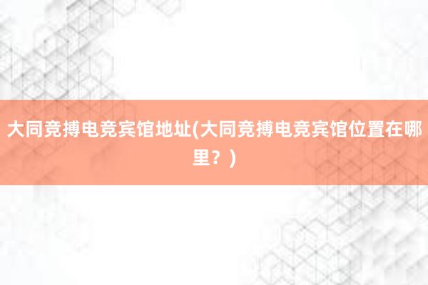 大同竞搏电竞宾馆地址(大同竞搏电竞宾馆位置在哪里？)