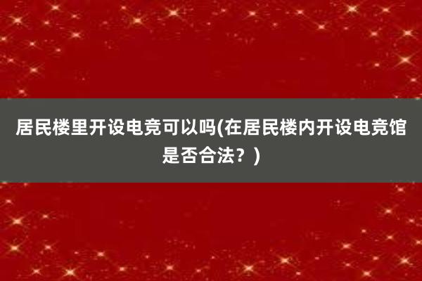 居民楼里开设电竞可以吗(在居民楼内开设电竞馆是否合法？)