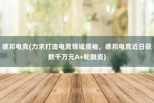 德邦电竞(力求打造电竞领域领袖，德邦电竞近日获数千万元A+轮融资)