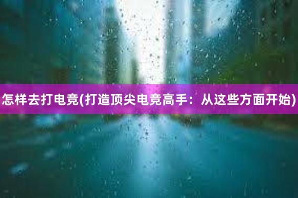 怎样去打电竞(打造顶尖电竞高手：从这些方面开始)