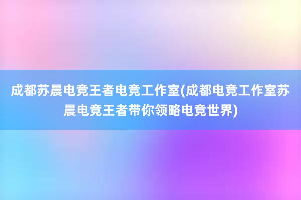 成都苏晨电竞王者电竞工作室(成都电竞工作室苏晨电竞王者带你领略电竞世界)