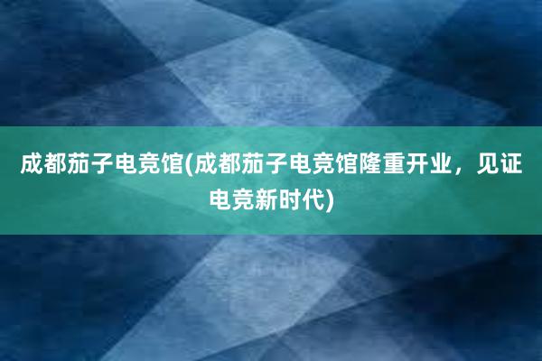 成都茄子电竞馆(成都茄子电竞馆隆重开业，见证电竞新时代)