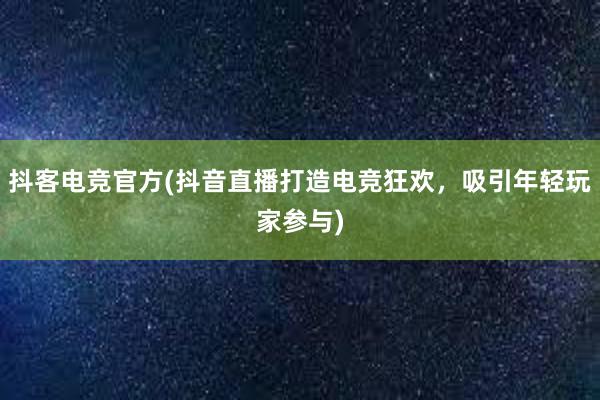 抖客电竞官方(抖音直播打造电竞狂欢，吸引年轻玩家参与)