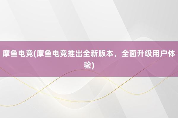 摩鱼电竞(摩鱼电竞推出全新版本，全面升级用户体验)