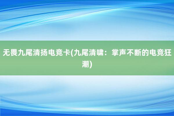 无畏九尾清扬电竞卡(九尾清啸：掌声不断的电竞狂潮)