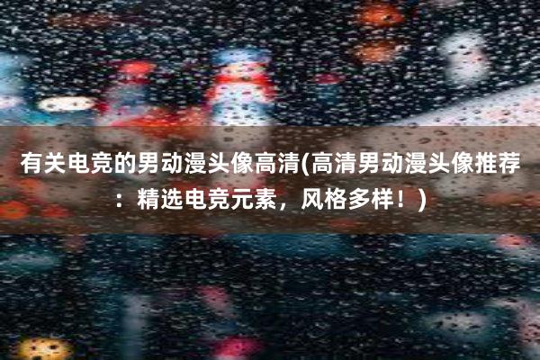 有关电竞的男动漫头像高清(高清男动漫头像推荐：精选电竞元素，风格多样！)