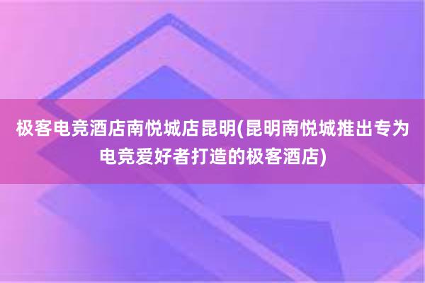 极客电竞酒店南悦城店昆明(昆明南悦城推出专为电竞爱好者打造的极客酒店)