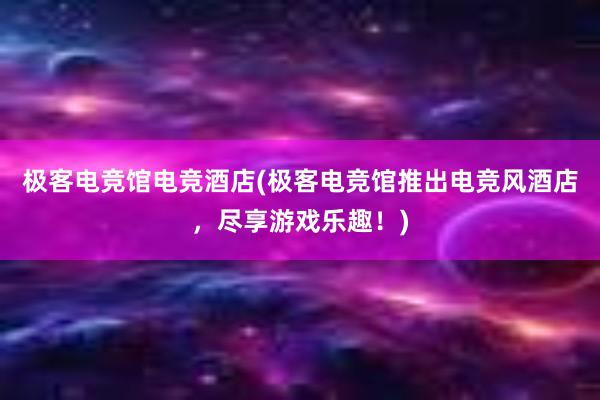 极客电竞馆电竞酒店(极客电竞馆推出电竞风酒店，尽享游戏乐趣！)