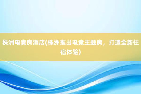 株洲电竞房酒店(株洲推出电竞主题房，打造全新住宿体验)