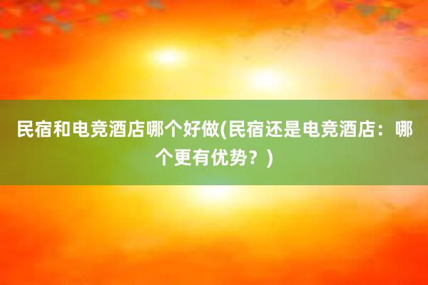 民宿和电竞酒店哪个好做(民宿还是电竞酒店：哪个更有优势？)