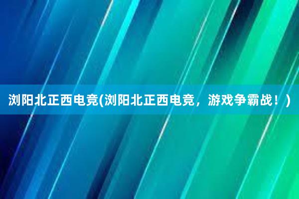 浏阳北正西电竞(浏阳北正西电竞，游戏争霸战！)