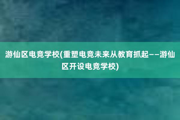 游仙区电竞学校(重塑电竞未来从教育抓起——游仙区开设电竞学校)