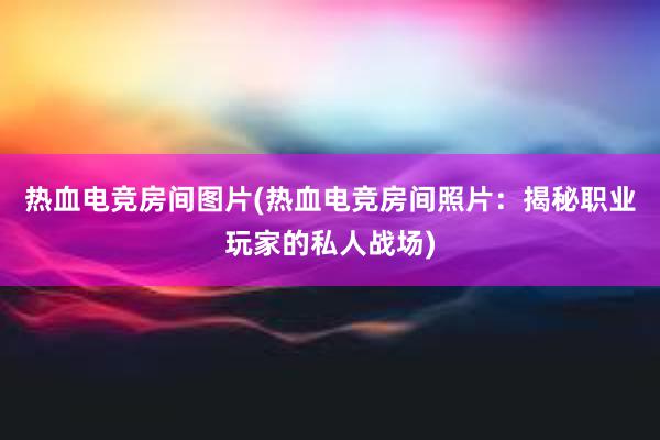 热血电竞房间图片(热血电竞房间照片：揭秘职业玩家的私人战场)