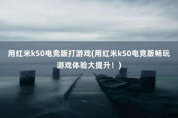 用红米k50电竞版打游戏(用红米k50电竞版畅玩游戏体验大提升！)