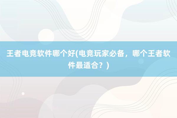 王者电竞软件哪个好(电竞玩家必备，哪个王者软件最适合？)