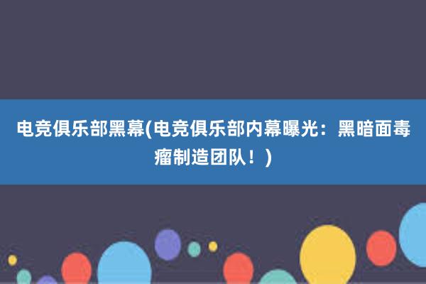 电竞俱乐部黑幕(电竞俱乐部内幕曝光：黑暗面毒瘤制造团队！)