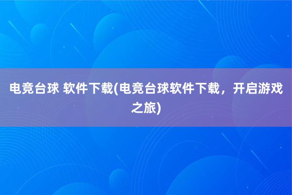 电竞台球 软件下载(电竞台球软件下载，开启游戏之旅)