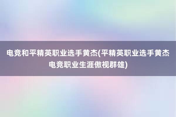 电竞和平精英职业选手黄杰(平精英职业选手黄杰电竞职业生涯傲视群雄)