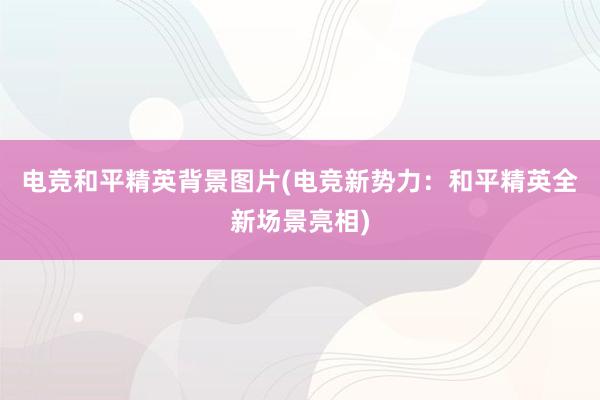 电竞和平精英背景图片(电竞新势力：和平精英全新场景亮相)