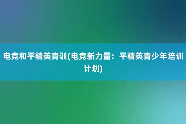 电竞和平精英青训(电竞新力量：平精英青少年培训计划)