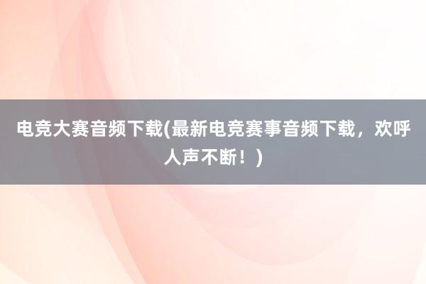 电竞大赛音频下载(最新电竞赛事音频下载，欢呼人声不断！)