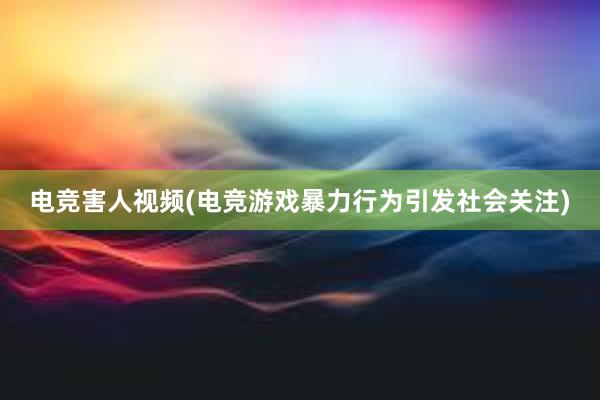 电竞害人视频(电竞游戏暴力行为引发社会关注)