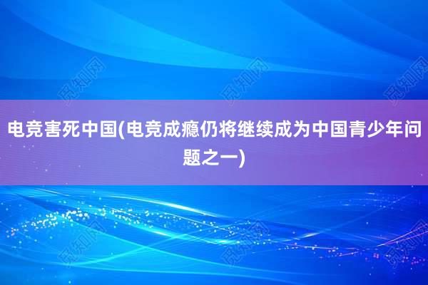 电竞害死中国(电竞成瘾仍将继续成为中国青少年问题之一)