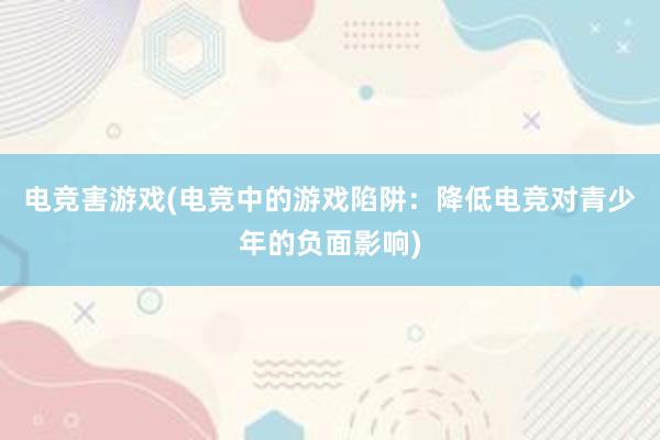 电竞害游戏(电竞中的游戏陷阱：降低电竞对青少年的负面影响)