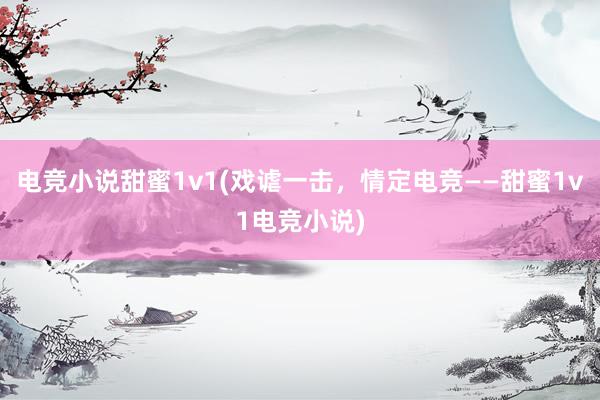 电竞小说甜蜜1v1(戏谑一击，情定电竞——甜蜜1v1电竞小说)