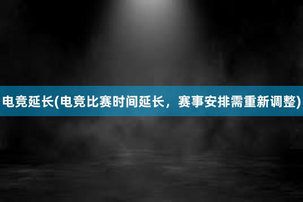 电竞延长(电竞比赛时间延长，赛事安排需重新调整)